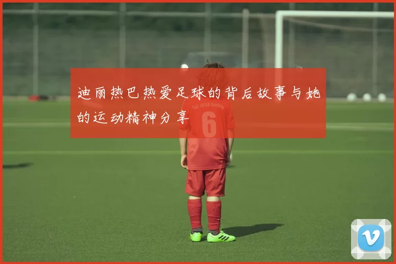 迪丽热巴热爱足球的背后故事与她的运动精神分享