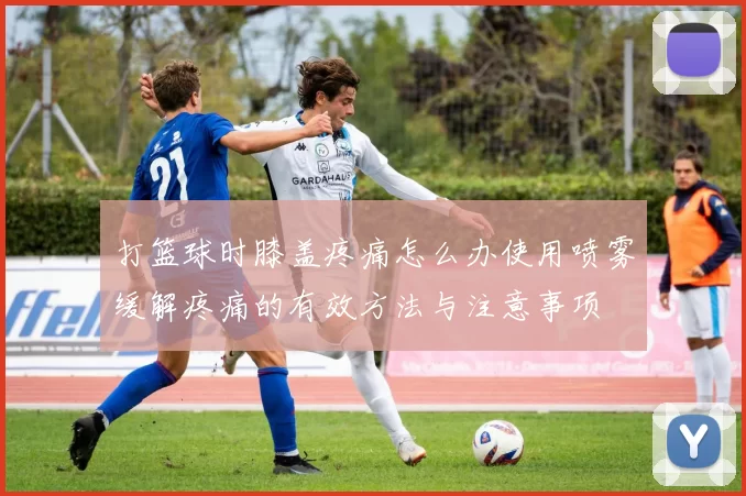 打篮球时膝盖疼痛怎么办使用喷雾缓解疼痛的有效方法与注意事项