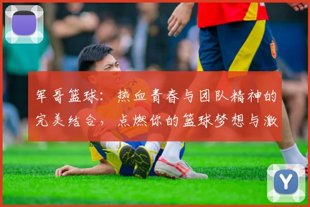 军哥篮球：热血青春与团队精神的完美结合，点燃你的篮球梦想与激情