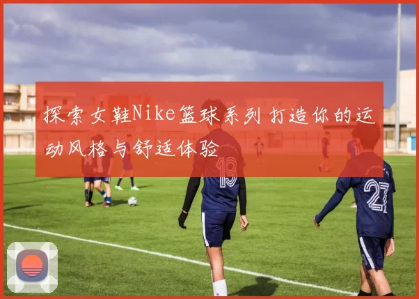 探索女鞋Nike篮球系列打造你的运动风格与舒适体验