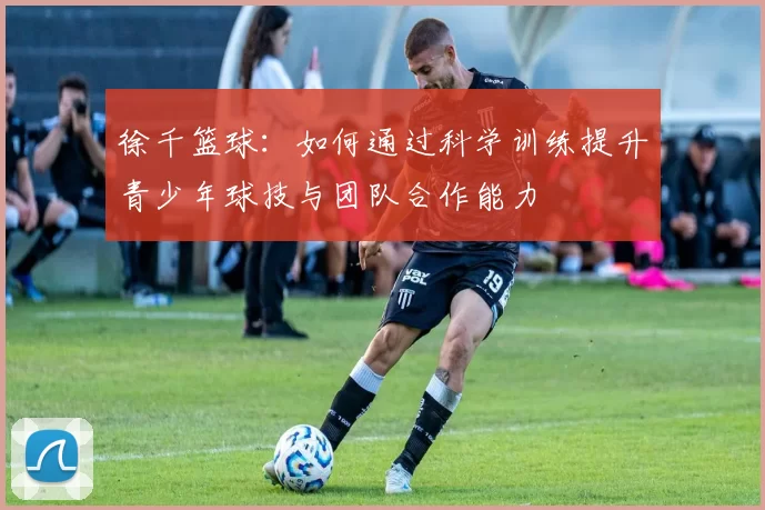 徐千篮球：如何通过科学训练提升青少年球技与团队合作能力